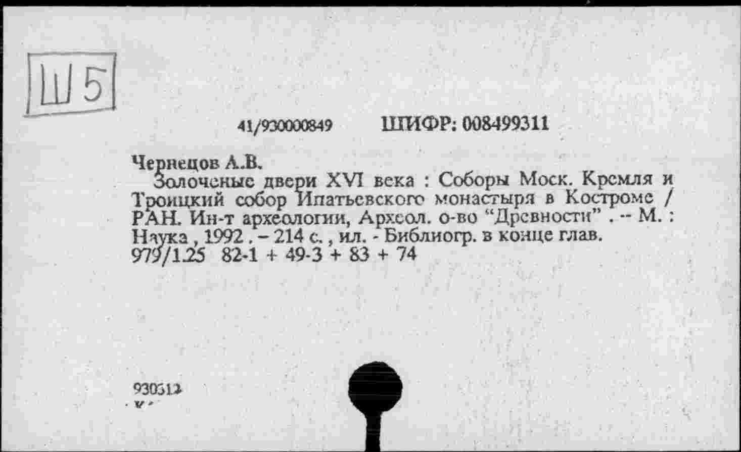 ﻿41/930000849
ШИФР; 008499311
Чернецов А.В.
Золоченые двери XVI века : Соборы Моск. Кремля и Троицкий собор Ипатьевского монастыря в Костроме / РАН. Ин-т археологии, Археол. о-во “Древности” . - М. : Наука , 1992. - 214 с., ил. - Библиогр. в конце глав. 979/1.25 82-1 + 49-3 + 83 + 74
93031.1